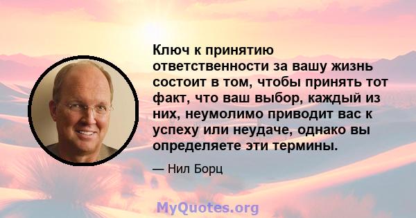 Ключ к принятию ответственности за вашу жизнь состоит в том, чтобы принять тот факт, что ваш выбор, каждый из них, неумолимо приводит вас к успеху или неудаче, однако вы определяете эти термины.