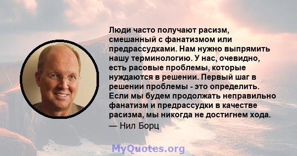 Люди часто получают расизм, смешанный с фанатизмом или предрассудками. Нам нужно выпрямить нашу терминологию. У нас, очевидно, есть расовые проблемы, которые нуждаются в решении. Первый шаг в решении проблемы - это