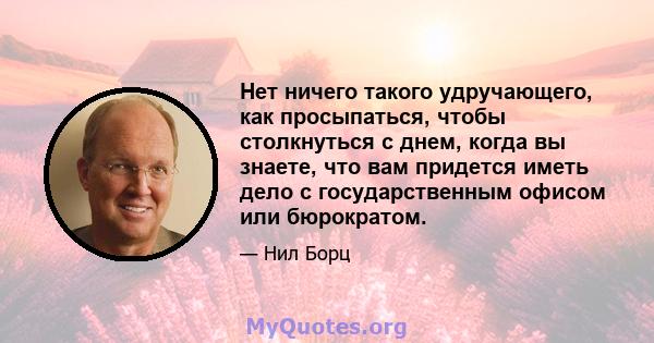 Нет ничего такого удручающего, как просыпаться, чтобы столкнуться с днем, когда вы знаете, что вам придется иметь дело с государственным офисом или бюрократом.