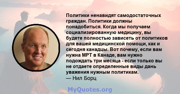 Политики ненавидят самодостаточных граждан. Политики должны понадобиться. Когда мы получаем социализированную медицину, вы будете полностью зависеть от политиков для вашей медицинской помощи, как и сегодня канадцы. Вот