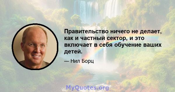 Правительство ничего не делает, как и частный сектор, и это включает в себя обучение ваших детей.