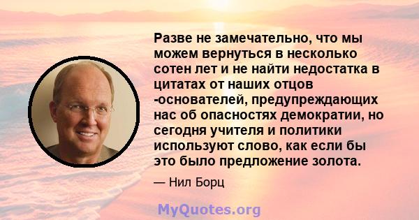 Разве не замечательно, что мы можем вернуться в несколько сотен лет и не найти недостатка в цитатах от наших отцов -основателей, предупреждающих нас об опасностях демократии, но сегодня учителя и политики используют