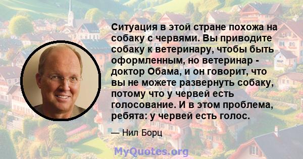 Ситуация в этой стране похожа на собаку с червями. Вы приводите собаку к ветеринару, чтобы быть оформленным, но ветеринар - доктор Обама, и он говорит, что вы не можете развернуть собаку, потому что у червей есть