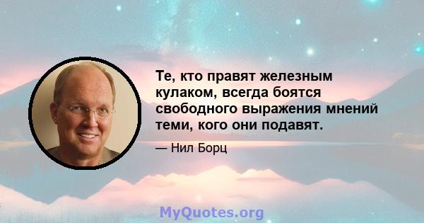 Те, кто правят железным кулаком, всегда боятся свободного выражения мнений теми, кого они подавят.