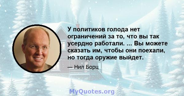 У политиков голода нет ограничений за то, что вы так усердно работали. ... Вы можете сказать им, чтобы они поехали, но тогда оружие выйдет.