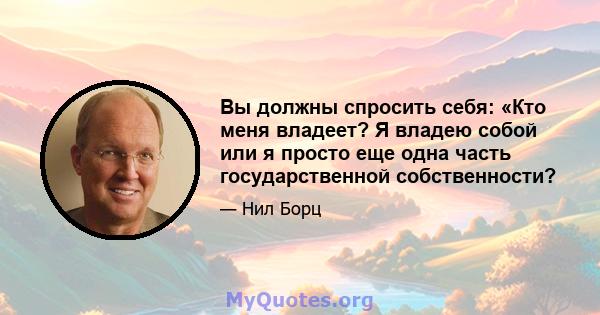 Вы должны спросить себя: «Кто меня владеет? Я владею собой или я просто еще одна часть государственной собственности?