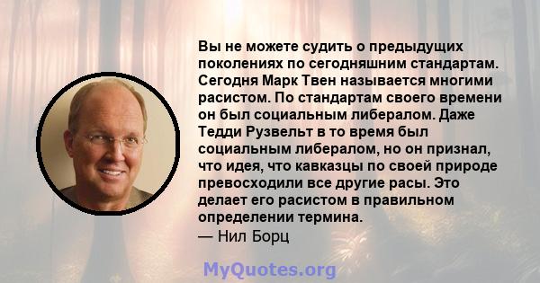 Вы не можете судить о предыдущих поколениях по сегодняшним стандартам. Сегодня Марк Твен называется многими расистом. По стандартам своего времени он был социальным либералом. Даже Тедди Рузвельт в то время был