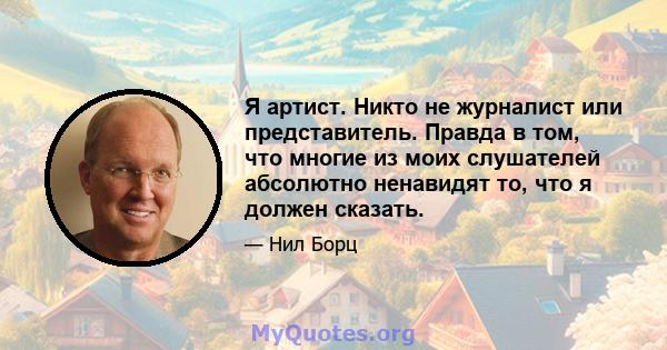 Я артист. Никто не журналист или представитель. Правда в том, что многие из моих слушателей абсолютно ненавидят то, что я должен сказать.