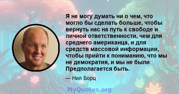 Я не могу думать ни о чем, что могло бы сделать больше, чтобы вернуть нас на путь к свободе и личной ответственности, чем для среднего американца, и для средств массовой информации, чтобы прийти к пониманию, что мы не