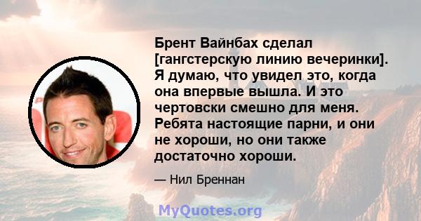 Брент Вайнбах сделал [гангстерскую линию вечеринки]. Я думаю, что увидел это, когда она впервые вышла. И это чертовски смешно для меня. Ребята настоящие парни, и они не хороши, но они также достаточно хороши.