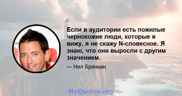 Если в аудитории есть пожилые чернокожие люди, которые я вижу, я не скажу N-словесное. Я знаю, что они выросли с другим значением.