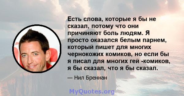 Есть слова, которые я бы не сказал, потому что они причиняют боль людям. Я просто оказался белым парнем, который пишет для многих чернокожих комиков, но если бы я писал для многих гей -комиков, я бы сказал, что я бы