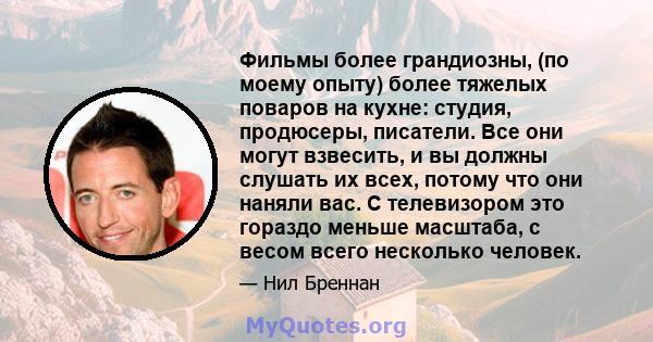 Фильмы более грандиозны, (по моему опыту) более тяжелых поваров на кухне: студия, продюсеры, писатели. Все они могут взвесить, и вы должны слушать их всех, потому что они наняли вас. С телевизором это гораздо меньше