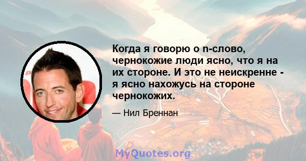 Когда я говорю о n-слово, чернокожие люди ясно, что я на их стороне. И это не неискренне - я ясно нахожусь на стороне чернокожих.