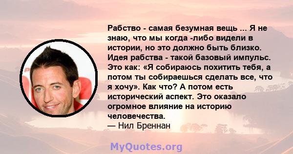 Рабство - самая безумная вещь ... Я не знаю, что мы когда -либо видели в истории, но это должно быть близко. Идея рабства - такой базовый импульс. Это как: «Я собираюсь похитить тебя, а потом ты собираешься сделать все, 