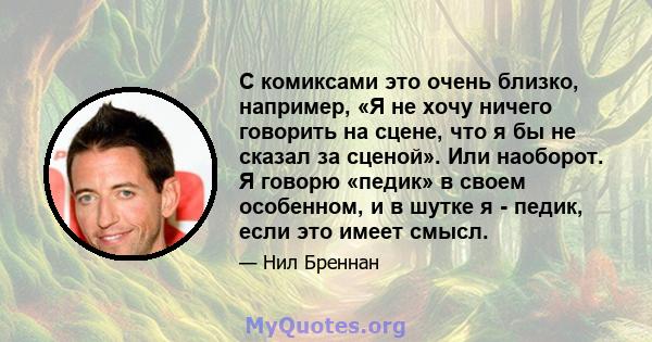 С комиксами это очень близко, например, «Я не хочу ничего говорить на сцене, что я бы не сказал за сценой». Или наоборот. Я говорю «педик» в своем особенном, и в шутке я - педик, если это имеет смысл.