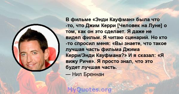 В фильме «Энди Кауфман» была что -то, что Джим Керри [Человек на Луне] о том, как он это сделает. Я даже не видел фильм. Я читаю сценарий. Но кто -то спросил меня: «Вы знаете, что такое лучшая часть фильма Джима