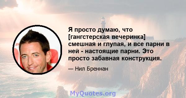 Я просто думаю, что [гангстерская вечеринка] смешная и глупая, и все парни в ней - настоящие парни. Это просто забавная конструкция.