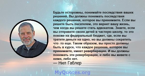 Будьте осторожны, понимайте последствия ваших решений. Вы должны понимать последствия каждого решения, которое вы принимаете. Если вы решите быть писателем, это вернет вашу жизнь, чем когда вы решите стать адвокатом.