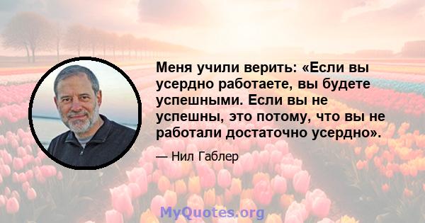 Меня учили верить: «Если вы усердно работаете, вы будете успешными. Если вы не успешны, это потому, что вы не работали достаточно усердно».