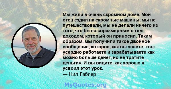 Мы жили в очень скромном доме. Мой отец ездил на скромные машины, мы не путешествовали, мы не делали ничего из того, что было соразмерным с тем доходом, который он приносил. Таким образом, мы получили такое двойное