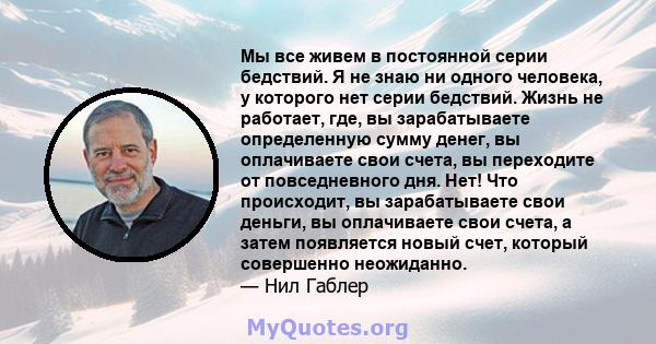 Мы все живем в постоянной серии бедствий. Я не знаю ни одного человека, у которого нет серии бедствий. Жизнь не работает, где, вы зарабатываете определенную сумму денег, вы оплачиваете свои счета, вы переходите от