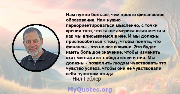 Нам нужно больше, чем просто финансовое образование. Нам нужно переориентироваться мысленно, с точки зрения того, что такое американская мечта и как мы вписываемся в нее. И мы должны приспособиться к тому, чтобы понять, 