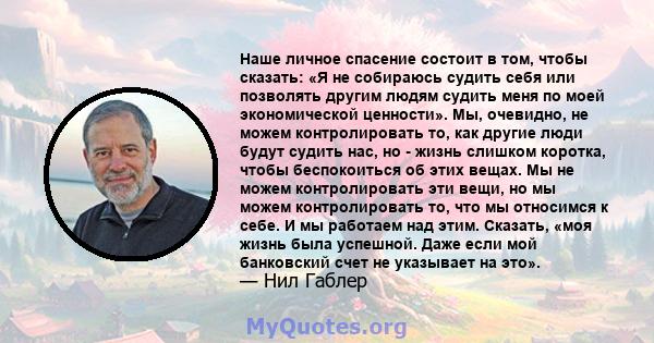 Наше личное спасение состоит в том, чтобы сказать: «Я не собираюсь судить себя или позволять другим людям судить меня по моей экономической ценности». Мы, очевидно, не можем контролировать то, как другие люди будут