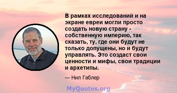 В рамках исследований и на экране евреи могли просто создать новую страну - собственную империю, так сказать, ту, где они будут не только допущены, но и будут управлять. Это создаст свои ценности и мифы, свои традиции и 