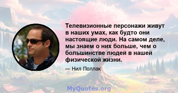 Телевизионные персонажи живут в наших умах, как будто они настоящие люди. На самом деле, мы знаем о них больше, чем о большинстве людей в нашей физической жизни.