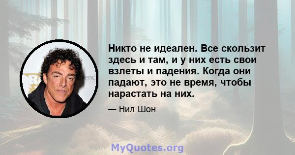 Никто не идеален. Все скользит здесь и там, и у них есть свои взлеты и падения. Когда они падают, это не время, чтобы нарастать на них.