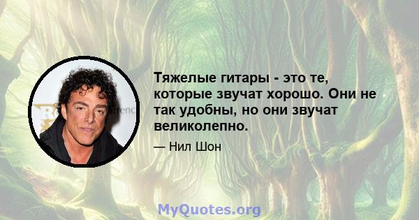 Тяжелые гитары - это те, которые звучат хорошо. Они не так удобны, но они звучат великолепно.