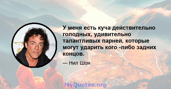 У меня есть куча действительно голодных, удивительно талантливых парней, которые могут ударить кого -либо задних концов.