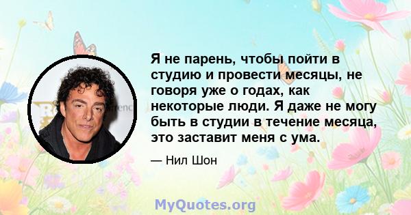 Я не парень, чтобы пойти в студию и провести месяцы, не говоря уже о годах, как некоторые люди. Я даже не могу быть в студии в течение месяца, это заставит меня с ума.