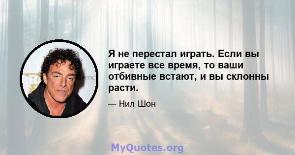 Я не перестал играть. Если вы играете все время, то ваши отбивные встают, и вы склонны расти.