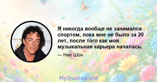 Я никогда вообще не занимался спортом, пока мне не было за 20 лет, после того как моя музыкальная карьера началась.