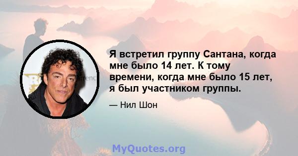 Я встретил группу Сантана, когда мне было 14 лет. К тому времени, когда мне было 15 лет, я был участником группы.