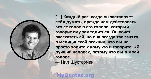 [...] Каждый раз, когда он заставляет себя думать, прежде чем действовать, это ее голос в его голове, который говорит ему замедлиться. Он хочет рассказать ей, но она всегда так занята в медицинской реакции, что вы не