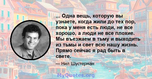 ... Одна вещь, которую вы узнаете, когда жили до тех пор, пока у меня есть люди, не все хорошо, а люди не все плохие. Мы въезжаем в тьму и выходить из тьмы и свет всю нашу жизнь. Прямо сейчас я рад быть в свете.