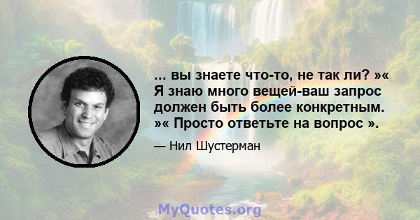 ... вы знаете что-то, не так ли? »« Я знаю много вещей-ваш запрос должен быть более конкретным. »« Просто ответьте на вопрос ».