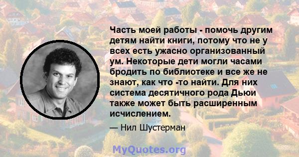 Часть моей работы - помочь другим детям найти книги, потому что не у всех есть ужасно организованный ум. Некоторые дети могли часами бродить по библиотеке и все же не знают, как что -то найти. Для них система