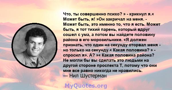 Что, ты совершенно психо? » - крикнул я.« Может быть, я! »Он закричал на меня. - Может быть, это именно то, что я есть. Может быть, я тот тихий парень, который вдруг сошел с ума, а потом вы найдете половину района в его 