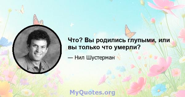 Что? Вы родились глупыми, или вы только что умерли?