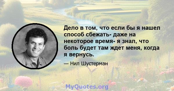 Дело в том, что если бы я нашел способ сбежать- даже на некоторое время- я знал, что боль будет там ждет меня, когда я вернусь.