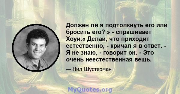 Должен ли я подтолкнуть его или бросить его? » - спрашивает Хоуи.« Делай, что приходит естественно, - кричал я в ответ. - Я не знаю, - говорит он. - Это очень неестественная вещь.