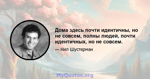 Дома здесь почти идентичны, но не совсем, полны людей, почти идентичных, но не совсем.