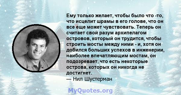 Ему только желает, чтобы было что -то, что исцелит шрамы в его голове, что он все еще может чувствовать. Теперь он считает свой разум архипелагом островов, который он трудится, чтобы строить мосты между ними - и, хотя