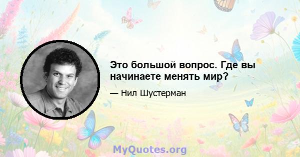 Это большой вопрос. Где вы начинаете менять мир?