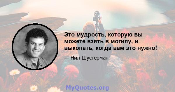 Это мудрость, которую вы можете взять в могилу, и выкопать, когда вам это нужно!