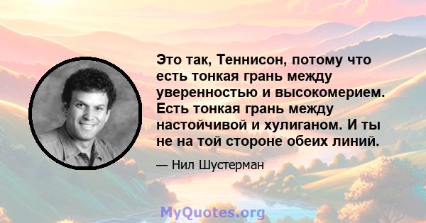 Это так, Теннисон, потому что есть тонкая грань между уверенностью и высокомерием. Есть тонкая грань между настойчивой и хулиганом. И ты не на той стороне обеих линий.